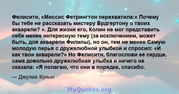 Фелисити, «Миссис Фетрингтон перехватила:« Почему бы тебе не рассказать мистеру Брдгертону о твоих акварели? ». Для жизни его, Колин не мог представить себе менее интересную тему (за исключением, может быть, для