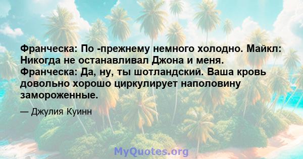 Франческа: По -прежнему немного холодно. Майкл: Никогда не останавливал Джона и меня. Франческа: Да, ну, ты шотландский. Ваша кровь довольно хорошо циркулирует наполовину замороженные.