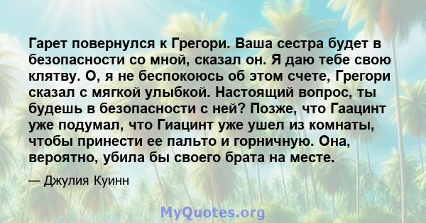 Гарет повернулся к Грегори. Ваша сестра будет в безопасности со мной, сказал он. Я даю тебе свою клятву. О, я не беспокоюсь об этом счете, Грегори сказал с мягкой улыбкой. Настоящий вопрос, ты будешь в безопасности с