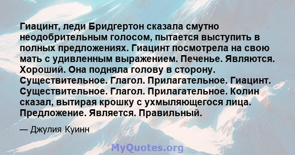 Гиацинт, леди Бридгертон сказала смутно неодобрительным голосом, пытается выступить в полных предложениях. Гиацинт посмотрела на свою мать с удивленным выражением. Печенье. Являются. Хороший. Она подняла голову в