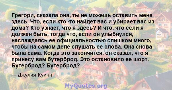 Грегори, сказала она, ты не можешь оставить меня здесь. Что, если кто -то найдет вас и убирает вас из дома? Кто узнает, что я здесь? И что, что если я должен быть, тогда что, если он улыбнулся, наслаждаясь ее