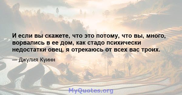 И если вы скажете, что это потому, что вы, много, ворвались в ее дом, как стадо психически недостатки овец, я отрекаюсь от всех вас троих.