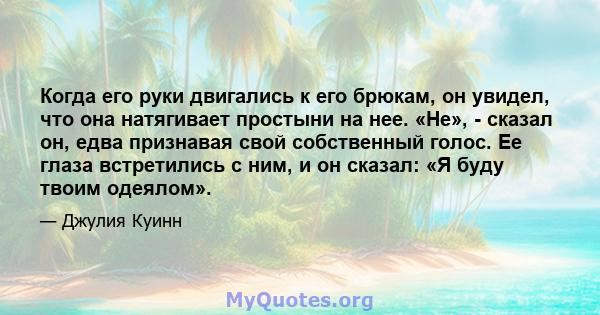 Когда его руки двигались к его брюкам, он увидел, что она натягивает простыни на нее. «Не», - сказал он, едва признавая свой собственный голос. Ее глаза встретились с ним, и он сказал: «Я буду твоим одеялом».