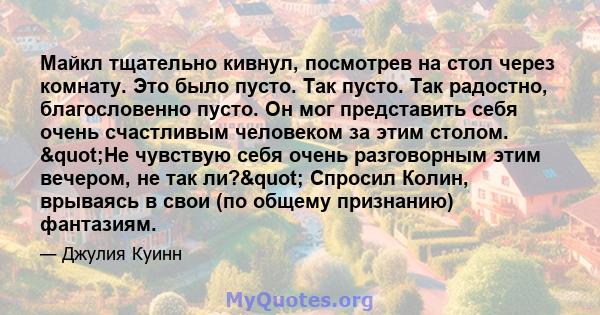 Майкл тщательно кивнул, посмотрев на стол через комнату. Это было пусто. Так пусто. Так радостно, благословенно пусто. Он мог представить себя очень счастливым человеком за этим столом. "Не чувствую себя очень