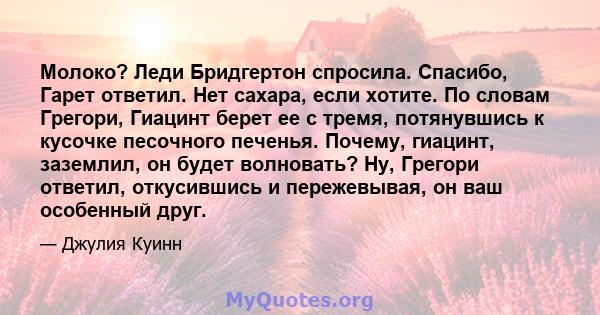 Молоко? Леди Бридгертон спросила. Спасибо, Гарет ответил. Нет сахара, если хотите. По словам Грегори, Гиацинт берет ее с тремя, потянувшись к кусочке песочного печенья. Почему, гиацинт, заземлил, он будет волновать? Ну, 