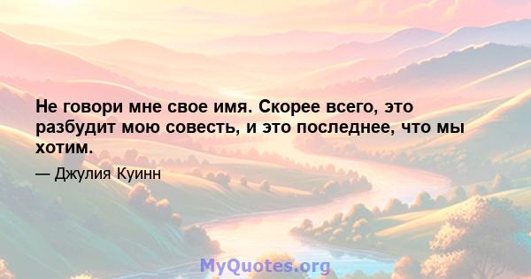 Не говори мне свое имя. Скорее всего, это разбудит мою совесть, и это последнее, что мы хотим.