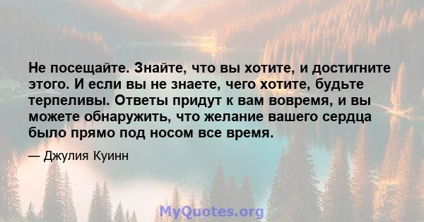 Не посещайте. Знайте, что вы хотите, и достигните этого. И если вы не знаете, чего хотите, будьте терпеливы. Ответы придут к вам вовремя, и вы можете обнаружить, что желание вашего сердца было прямо под носом все время.