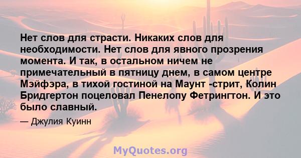 Нет слов для страсти. Никаких слов для необходимости. Нет слов для явного прозрения момента. И так, в остальном ничем не примечательный в пятницу днем, в самом центре Мэйфэра, в тихой гостиной на Маунт -стрит, Колин