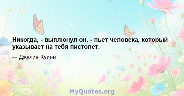 Никогда, - выплюнул он, - пьет человека, который указывает на тебя пистолет.