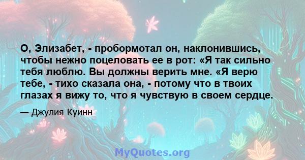 О, Элизабет, - пробормотал он, наклонившись, чтобы нежно поцеловать ее в рот: «Я так сильно тебя люблю. Вы должны верить мне. «Я верю тебе, - тихо сказала она, - потому что в твоих глазах я вижу то, что я чувствую в