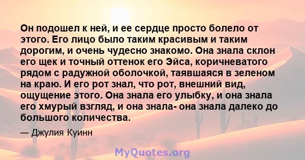 Он подошел к ней, и ее сердце просто болело от этого. Его лицо было таким красивым и таким дорогим, и очень чудесно знакомо. Она знала склон его щек и точный оттенок его Эйса, коричневатого рядом с радужной оболочкой,