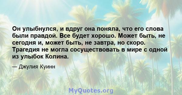 Он улыбнулся, и вдруг она поняла, что его слова были правдой. Все будет хорошо. Может быть, не сегодня и, может быть, не завтра, но скоро. Трагедия не могла сосуществовать в мире с одной из улыбок Колина.