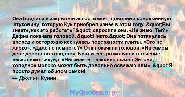 Она бродила в закрытый ассортимент, довольно современную штуковину, которую Кук приобрел ранее в этом году. "Вы знаете, как это работать?" спросила она. «Не знаю. Ты?» Дафна покачала головой.