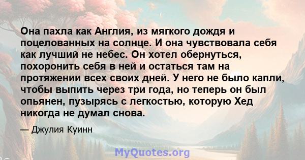 Она пахла как Англия, из мягкого дождя и поцелованных на солнце. И она чувствовала себя как лучший не небес. Он хотел обернуться, похоронить себя в ней и остаться там на протяжении всех своих дней. У него не было капли, 