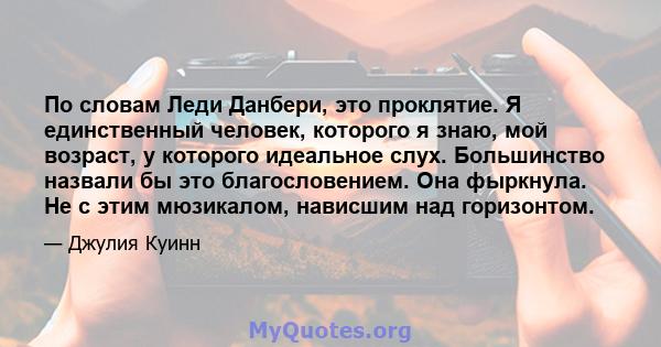 По словам Леди Данбери, это проклятие. Я единственный человек, которого я знаю, мой возраст, у которого идеальное слух. Большинство назвали бы это благословением. Она фыркнула. Не с этим мюзикалом, нависшим над