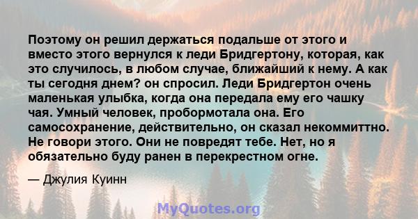 Поэтому он решил держаться подальше от этого и вместо этого вернулся к леди Бридгертону, которая, как это случилось, в любом случае, ближайший к нему. А как ты сегодня днем? он спросил. Леди Бридгертон очень маленькая