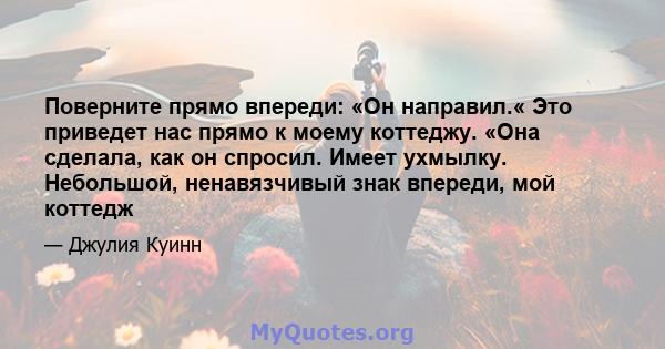 Поверните прямо впереди: «Он направил.« Это приведет нас прямо к моему коттеджу. «Она сделала, как он спросил. Имеет ухмылку. Небольшой, ненавязчивый знак впереди, мой коттедж