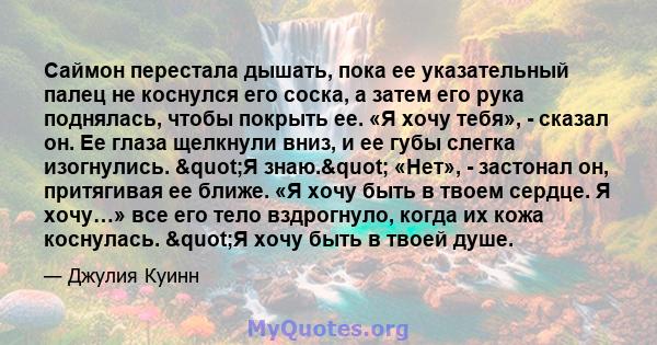 Саймон перестала дышать, пока ее указательный палец не коснулся его соска, а затем его рука поднялась, чтобы покрыть ее. «Я хочу тебя», - сказал он. Ее глаза щелкнули вниз, и ее губы слегка изогнулись. "Я