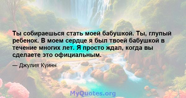 Ты собираешься стать моей бабушкой. Ты, глупый ребенок. В моем сердце я был твоей бабушкой в ​​течение многих лет. Я просто ждал, когда вы сделаете это официальным.