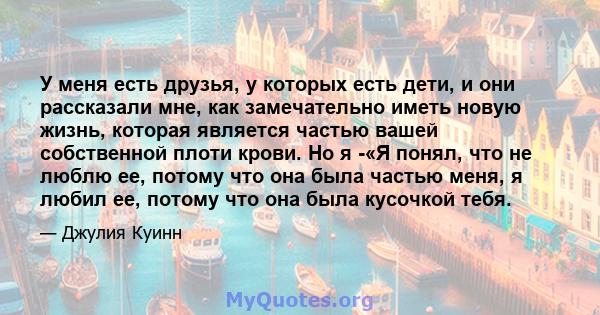 У меня есть друзья, у которых есть дети, и они рассказали мне, как замечательно иметь новую жизнь, которая является частью вашей собственной плоти крови. Но я -«Я понял, что не люблю ее, потому что она была частью меня, 