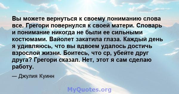 Вы можете вернуться к своему пониманию слова все. Грегори повернулся к своей матери. Словарь и понимание никогда не были ее сильными костюмами. Вайолет закатила глаза. Каждый день я удивляюсь, что вы вдвоем удалось