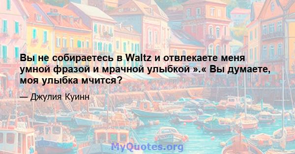 Вы не собираетесь в Waltz и отвлекаете меня умной фразой и мрачной улыбкой ».« Вы думаете, моя улыбка мчится?