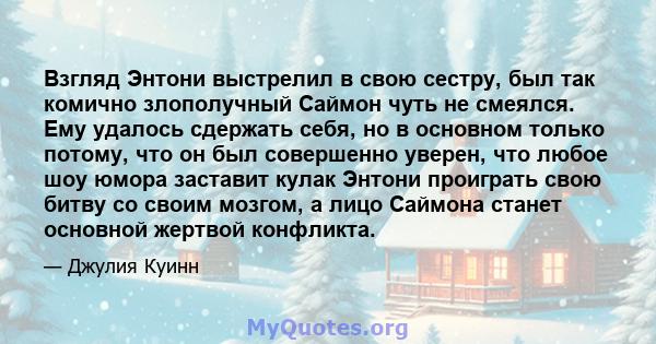 Взгляд Энтони выстрелил в свою сестру, был так комично злополучный Саймон чуть не смеялся. Ему удалось сдержать себя, но в основном только потому, что он был совершенно уверен, что любое шоу юмора заставит кулак Энтони