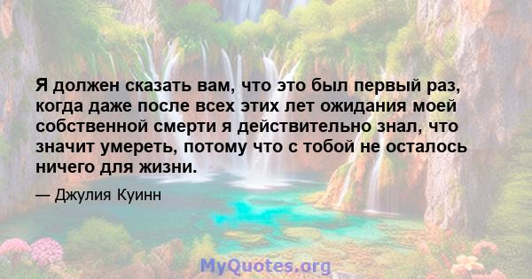 Я должен сказать вам, что это был первый раз, когда даже после всех этих лет ожидания моей собственной смерти я действительно знал, что значит умереть, потому что с тобой не осталось ничего для жизни.