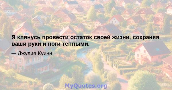 Я клянусь провести остаток своей жизни, сохраняя ваши руки и ноги теплыми.