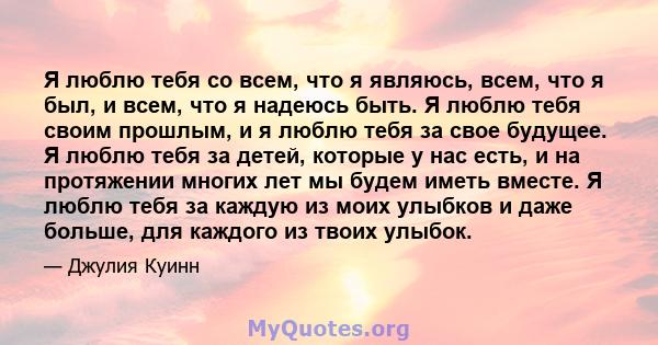 Я люблю тебя со всем, что я являюсь, всем, что я был, и всем, что я надеюсь быть. Я люблю тебя своим прошлым, и я люблю тебя за свое будущее. Я люблю тебя за детей, которые у нас есть, и на протяжении многих лет мы