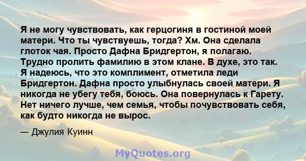 Я не могу чувствовать, как герцогиня в гостиной моей матери. Что ты чувствуешь, тогда? Хм. Она сделала глоток чая. Просто Дафна Бридгертон, я полагаю. Трудно пролить фамилию в этом клане. В духе, это так. Я надеюсь, что 