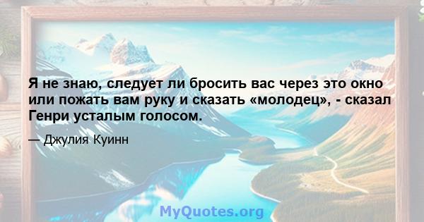 Я не знаю, следует ли бросить вас через это окно или пожать вам руку и сказать «молодец», - сказал Генри усталым голосом.