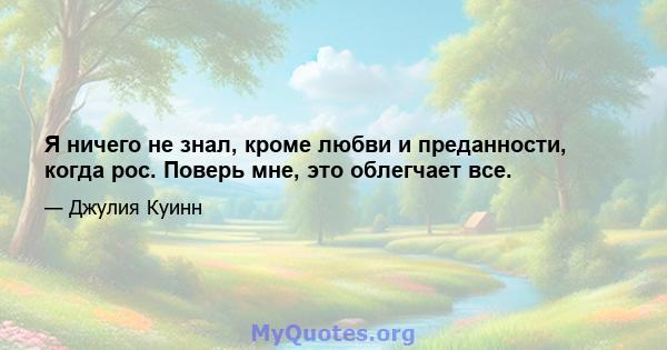 Я ничего не знал, кроме любви и преданности, когда рос. Поверь мне, это облегчает все.