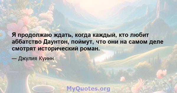 Я продолжаю ждать, когда каждый, кто любит аббатство Даунтон, поймут, что они на самом деле смотрят исторический роман.