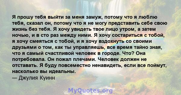 Я прошу тебя выйти за меня замуж, потому что я люблю тебя, сказал он, потому что я не могу представить себе свою жизнь без тебя. Я хочу увидеть твое лицо утром, а затем ночью, и в сто раз между ними. Я хочу состариться