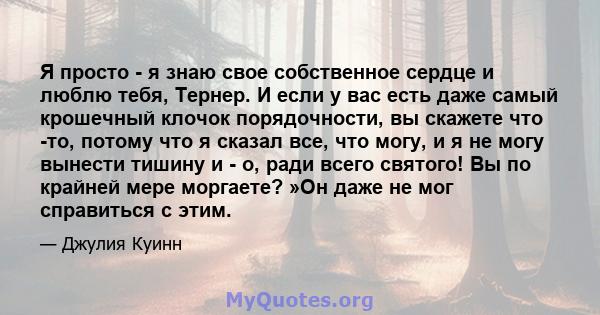 Я просто - я знаю свое собственное сердце и люблю тебя, Тернер. И если у вас есть даже самый крошечный клочок порядочности, вы скажете что -то, потому что я сказал все, что могу, и я не могу вынести тишину и - о, ради