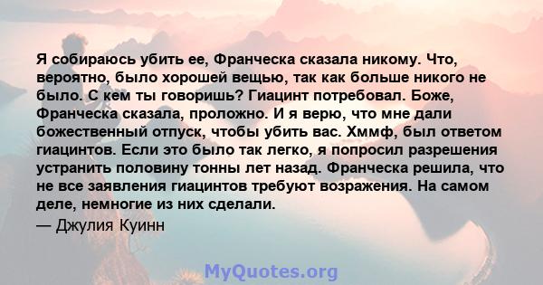 Я собираюсь убить ее, Франческа сказала никому. Что, вероятно, было хорошей вещью, так как больше никого не было. С кем ты говоришь? Гиацинт потребовал. Боже, Франческа сказала, проложно. И я верю, что мне дали