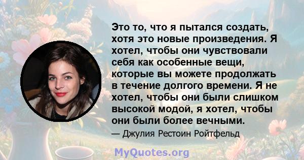 Это то, что я пытался создать, хотя это новые произведения. Я хотел, чтобы они чувствовали себя как особенные вещи, которые вы можете продолжать в течение долгого времени. Я не хотел, чтобы они были слишком высокой