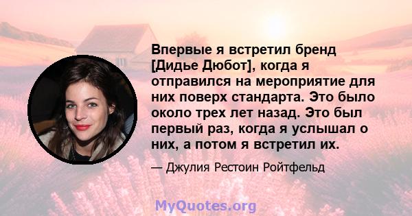 Впервые я встретил бренд [Дидье Дюбот], когда я отправился на мероприятие для них поверх стандарта. Это было около трех лет назад. Это был первый раз, когда я услышал о них, а потом я встретил их.