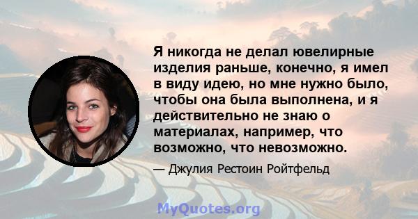 Я никогда не делал ювелирные изделия раньше, конечно, я имел в виду идею, но мне нужно было, чтобы она была выполнена, и я действительно не знаю о материалах, например, что возможно, что невозможно.