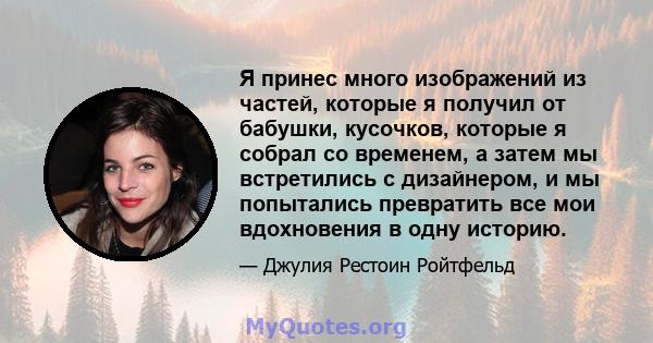 Я принес много изображений из частей, которые я получил от бабушки, кусочков, которые я собрал со временем, а затем мы встретились с дизайнером, и мы попытались превратить все мои вдохновения в одну историю.