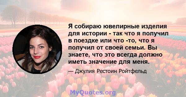 Я собираю ювелирные изделия для истории - так что я получил в поездке или что -то, что я получил от своей семьи. Вы знаете, что это всегда должно иметь значение для меня.