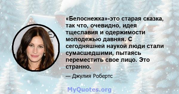 «Белоснежка»-это старая сказка, так что, очевидно, идея тщеславия и одержимости молодежью давняя. С сегодняшней наукой люди стали сумасшедшими, пытаясь переместить свое лицо. Это странно.