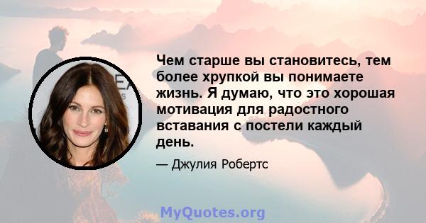 Чем старше вы становитесь, тем более хрупкой вы понимаете жизнь. Я думаю, что это хорошая мотивация для радостного вставания с постели каждый день.