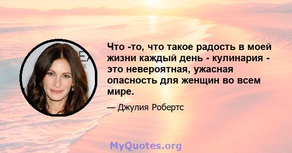 Что -то, что такое радость в моей жизни каждый день - кулинария - это невероятная, ужасная опасность для женщин во всем мире.