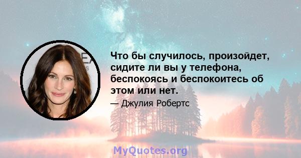 Что бы случилось, произойдет, сидите ли вы у телефона, беспокоясь и беспокоитесь об этом или нет.