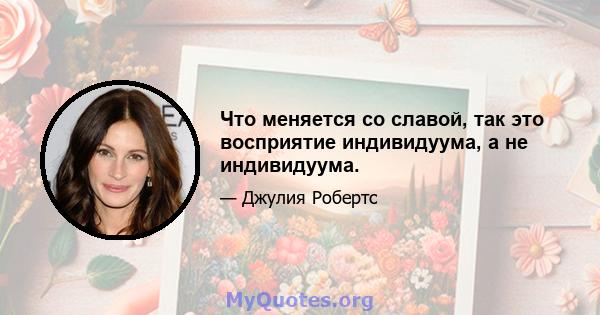 Что меняется со славой, так это восприятие индивидуума, а не индивидуума.