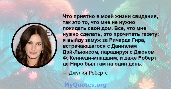 Что приятно в моей жизни свидания, так это то, что мне не нужно покидать свой дом. Все, что мне нужно сделать, это прочитать газету: я выйду замуж за Ричарда Гира, встречающегося с Даниэлем Дэй-Льюисом, парадируя с