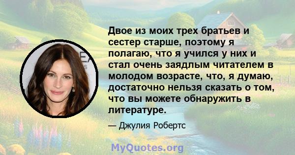 Двое из моих трех братьев и сестер старше, поэтому я полагаю, что я учился у них и стал очень заядлым читателем в молодом возрасте, что, я думаю, достаточно нельзя сказать о том, что вы можете обнаружить в литературе.