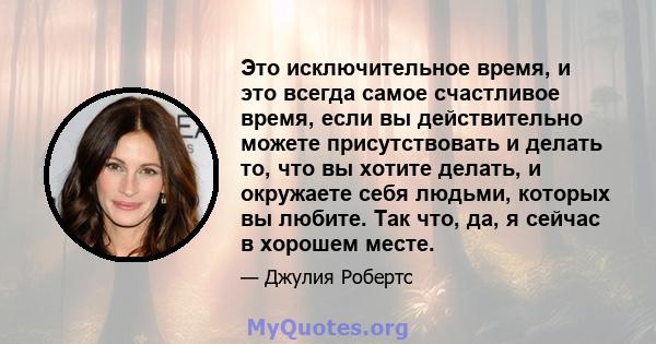 Это исключительное время, и это всегда самое счастливое время, если вы действительно можете присутствовать и делать то, что вы хотите делать, и окружаете себя людьми, которых вы любите. Так что, да, я сейчас в хорошем